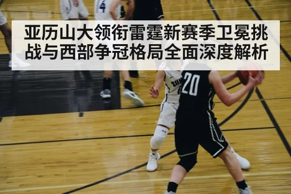 亚历山大领衔雷霆新赛季卫冕挑战与西部争冠格局全面深度解析